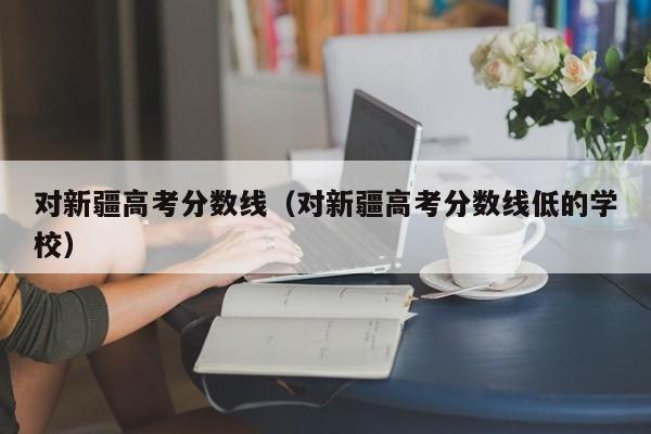 对新疆高考分数线低的学校（对新疆高考分数线）