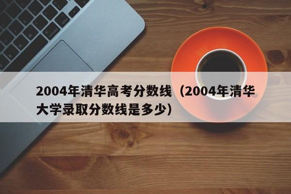 2004年清华大学录取分数线是多少（2004年清华高考分数线）