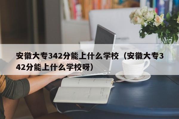 安徽大专342分能上什么学校呀（安徽大专342分能上什么学校）