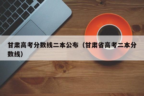 甘肃省高考二本分数线（甘肃高考分数线二本公布）