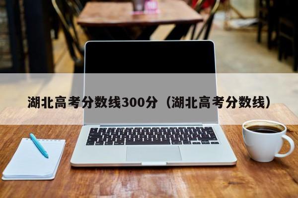湖北高考分数线（湖北高考分数线300分）