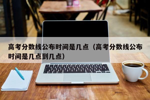高考分数线公布时间是几点到几点（高考分数线公布时间是几点）
