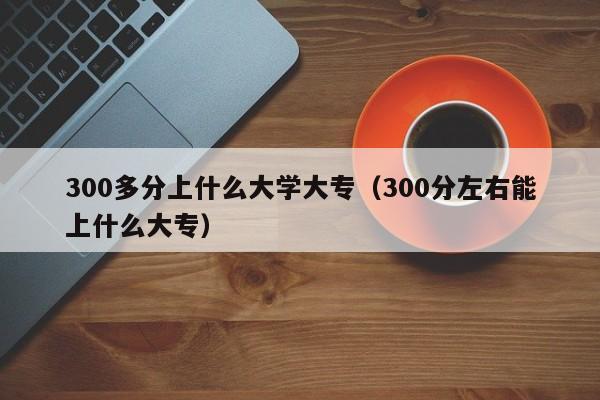 300分左右能上什么大专（300多分上什么大学大专）