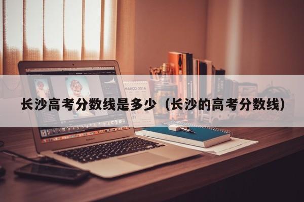 长沙的高考分数线（长沙高考分数线是多少）