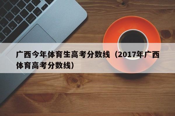 2017年广西体育高考分数线（广西今年体育生高考分数线）
