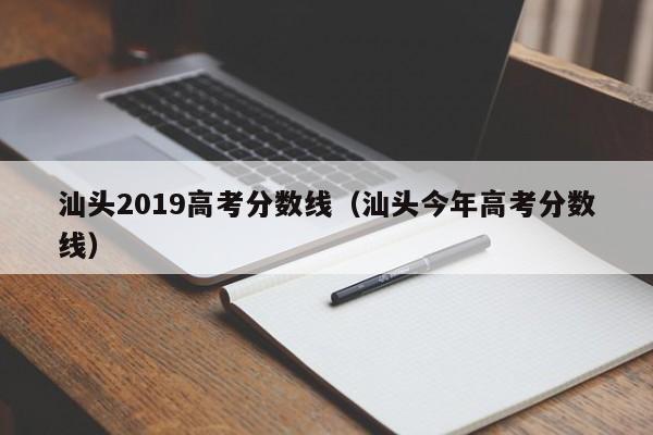 汕头今年高考分数线（汕头2019高考分数线）