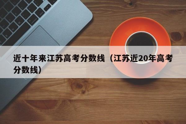 江苏近20年高考分数线（近十年来江苏高考分数线）