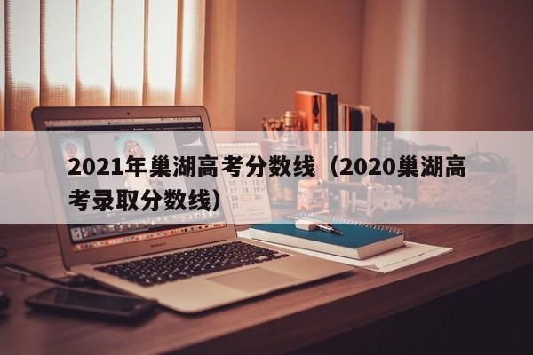 2020巢湖高考录取分数线（2021年巢湖高考分数线）