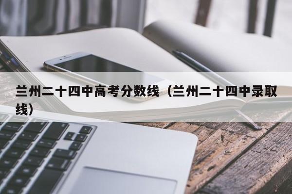兰州二十四中录取线（兰州二十四中高考分数线）