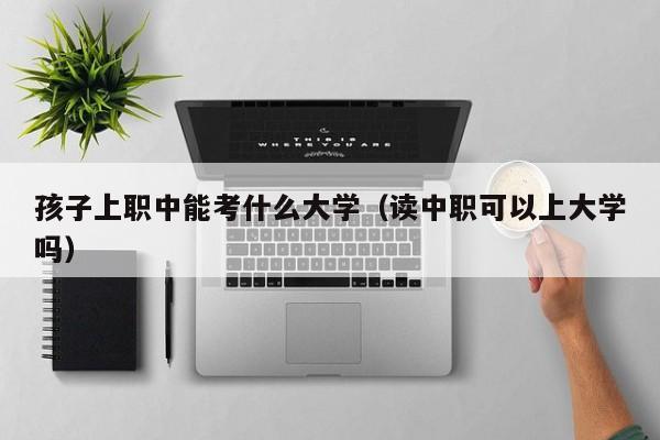 读中职可以上大学吗（孩子上职中能考什么大学）