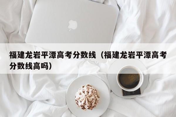 福建龙岩平潭高考分数线高吗（福建龙岩平潭高考分数线）