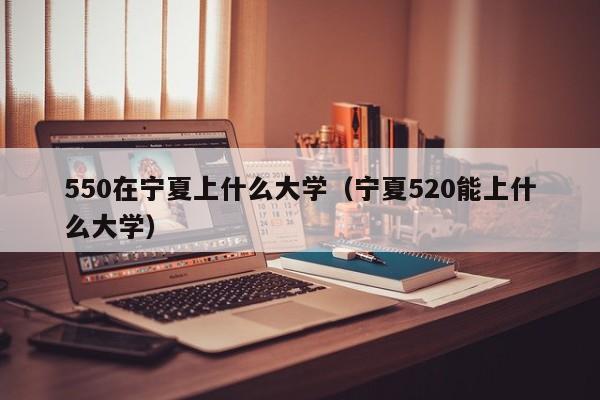 宁夏520能上什么大学（550在宁夏上什么大学）
