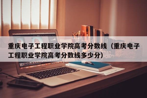 重庆电子工程职业学院高考分数线多少分（重庆电子工程职业学院高考分数线）