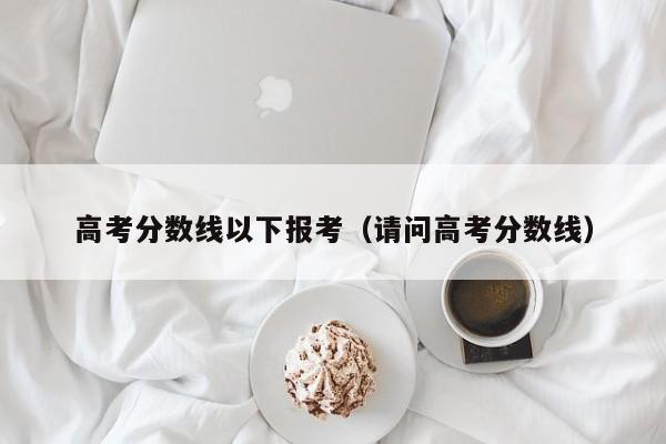 请问高考分数线（高考分数线以下报考）