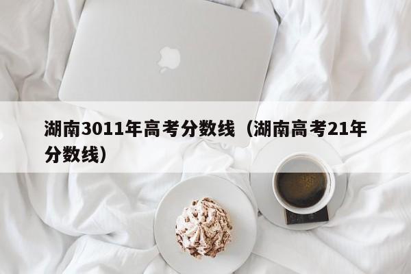 湖南高考21年分数线（湖南3011年高考分数线）