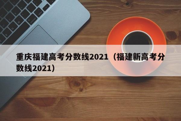 福建新高考分数线2021（重庆福建高考分数线2021）