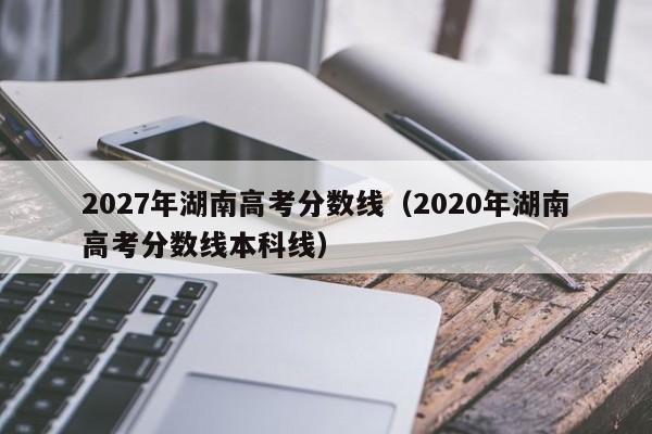 2020年湖南高考分数线本科线（2027年湖南高考分数线）
