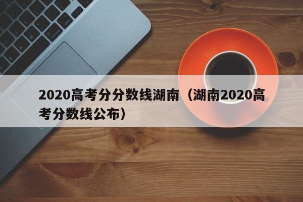 湖南2020高考分数线公布（2020高考分分数线湖南）