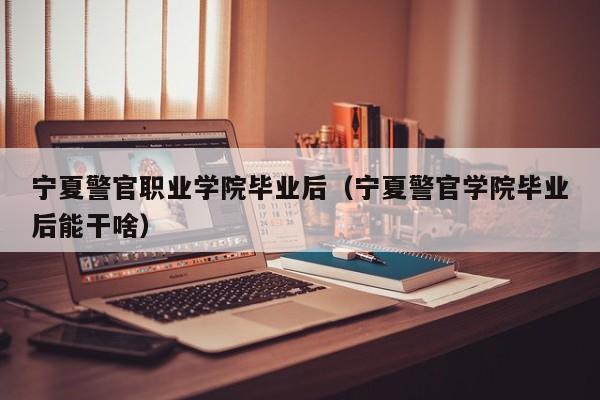 宁夏警官学院毕业后能干啥（宁夏警官职业学院毕业后）