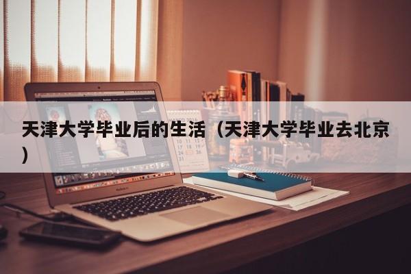 天津大学毕业去北京（天津大学毕业后的生活）