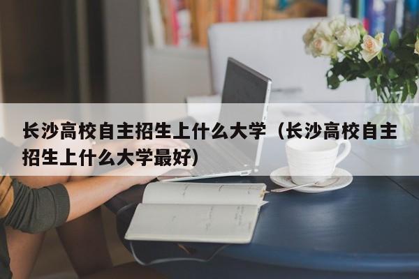 长沙高校自主招生上什么大学更好（长沙高校自主招生上什么大学）