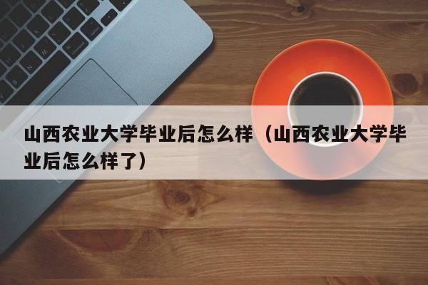 山西农业大学毕业后怎么样了（山西农业大学毕业后怎么样）