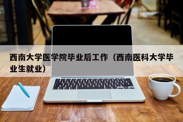 西南医科大学毕业生就业（西南大学医学院毕业后工作）