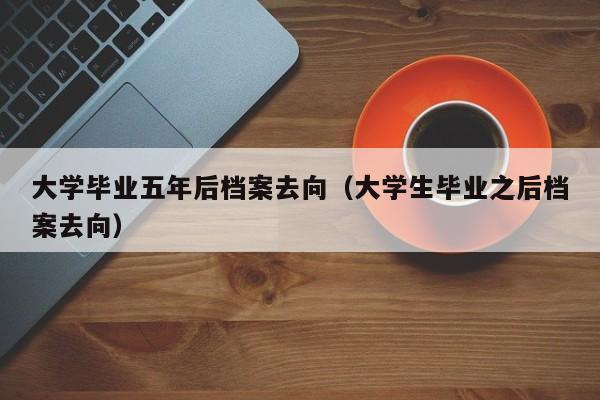 大学生毕业之后档案去向（大学毕业五年后档案去向）