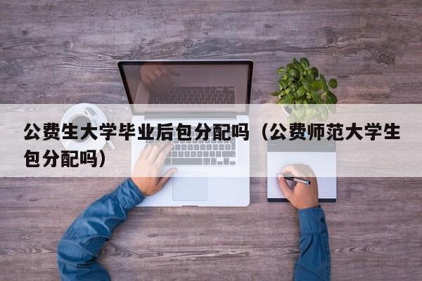公费师范大学生包分配吗（公费生大学毕业后包分配吗）