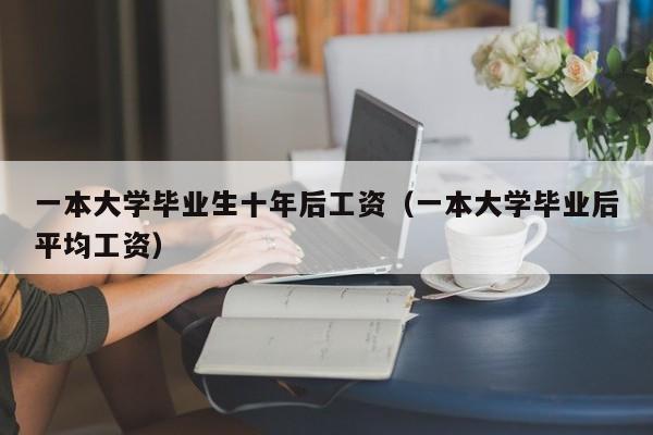 一本大学毕业后平均工资（一本大学毕业生十年后工资）