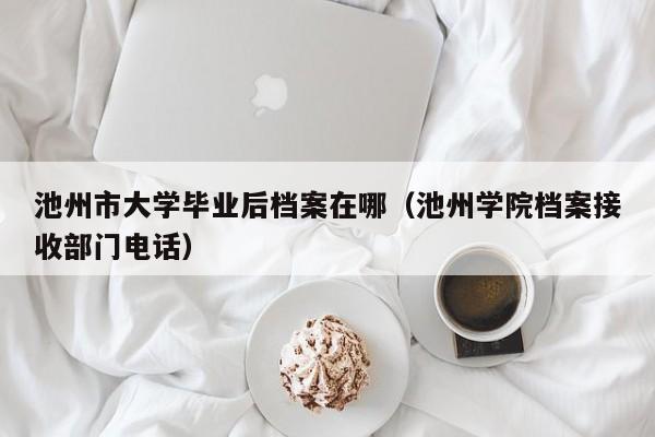 池州学院档案接收部门电话（池州市大学毕业后档案在哪）