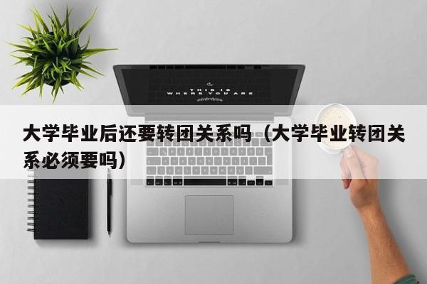 大学毕业转团关系必须要吗（大学毕业后还要转团关系吗）