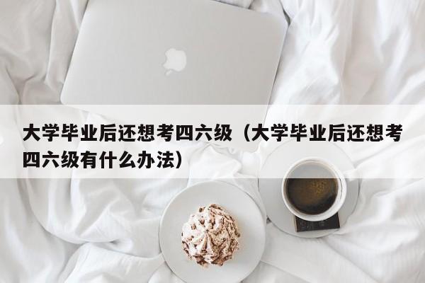 大学毕业后还想考四六级有什么办法（大学毕业后还想考四六级）
