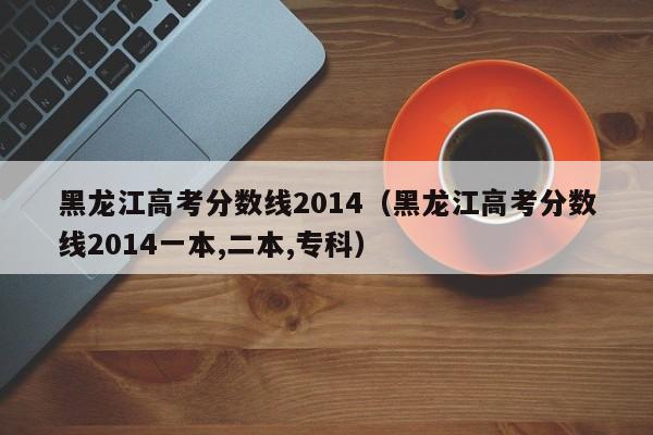 黑龙江高考分数线2014一本,二本,专科（黑龙江高考分数线2014）