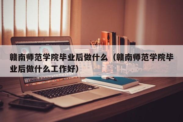 赣南师范学院毕业后做什么工作好（赣南师范学院毕业后做什么）