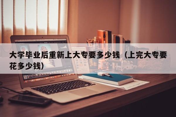 上完大专要花多少钱（大学毕业后重新上大专要多少钱）