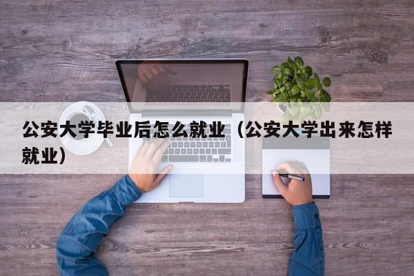 公安大学出来怎样就业（公安大学毕业后怎么就业）