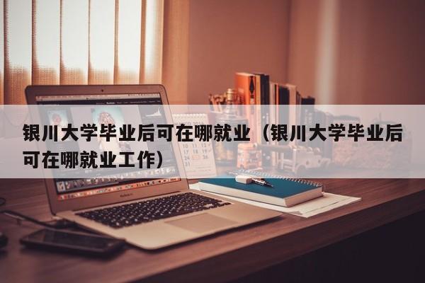 银川大学毕业后可在哪就业工作（银川大学毕业后可在哪就业）