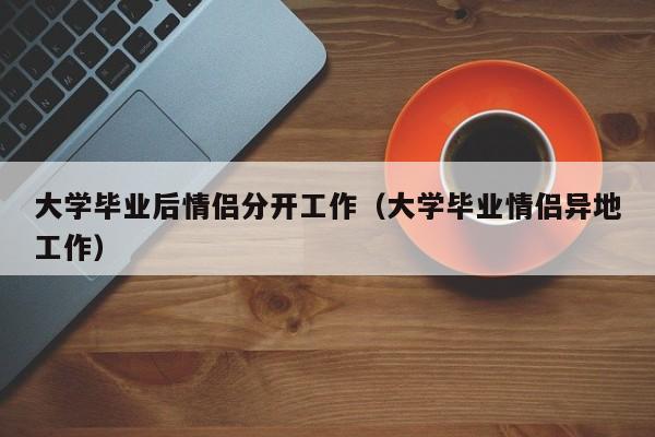 大学毕业情侣异地工作（大学毕业后情侣分开工作）
