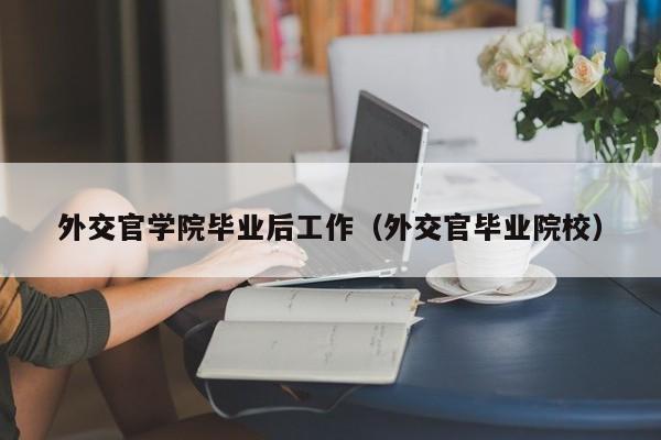 外交官毕业院校（外交官学院毕业后工作）