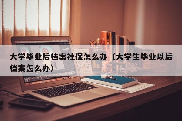 大学生毕业以后档案怎么办（大学毕业后档案社保怎么办）