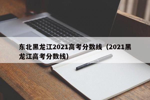 2021黑龙江高考分数线（东北黑龙江2021高考分数线）
