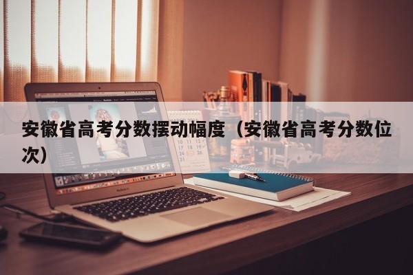 安徽省高考分数位次（安徽省高考分数摆动幅度）