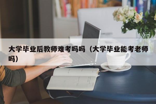 大学毕业能考老师吗（大学毕业后教师难考吗吗）