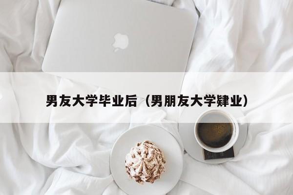 男朋友大学肄业（男友大学毕业后）