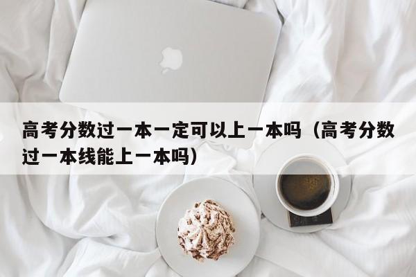 高考分数过一本线能上一本吗（高考分数过一本一定可以上一本吗）