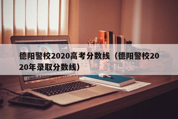 德阳警校2020年录取分数线（德阳警校2020高考分数线）