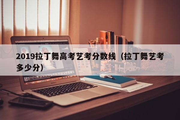 拉丁舞艺考多少分（2019拉丁舞高考艺考分数线）