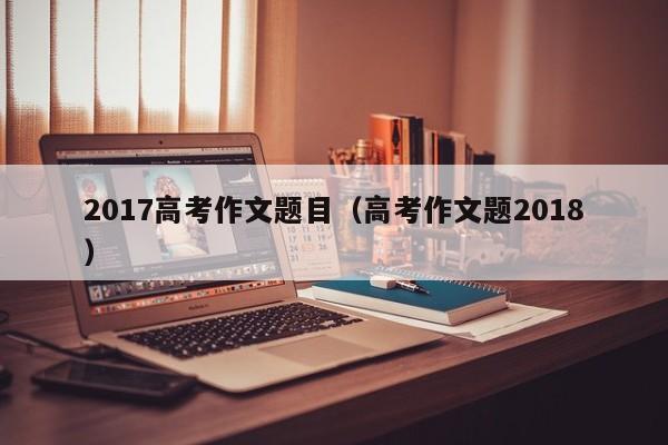 高考作文题2018（2017高考作文题目）