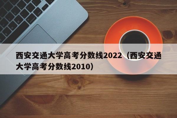 西安交通大学高考分数线2010（西安交通大学高考分数线2022）